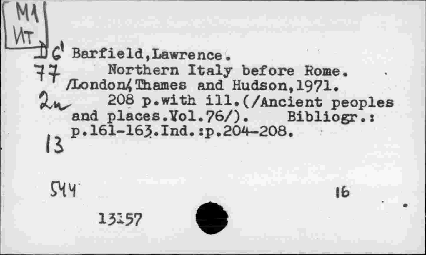 ﻿Barfield,Lawrence.
Northern Italy before Коше. /London4 Thames and Hudson, 1971»
208 p.with ill.(/Ancient peoples and places.Vol.76/).	Bibliogr.:
p.161-16}.Ind.sp.204-208.
£ЧЧ
13157
lb